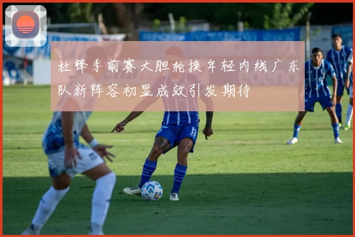 杜锋季前赛大胆轮换年轻内线广东队新阵容初显成效引发期待